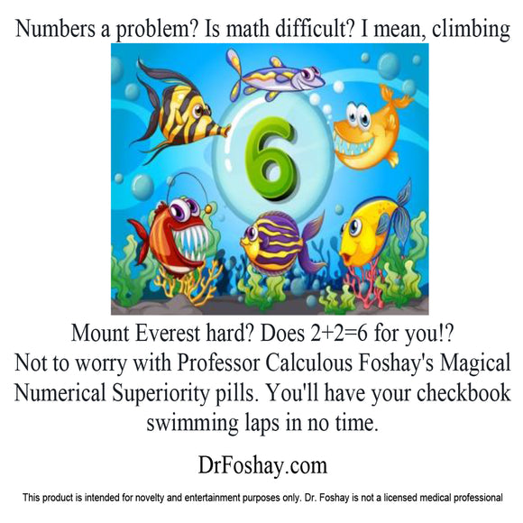  Numbers a problem? Is math difficult? I mean, climbing Mount Everest hard? Does 2+2=6 for you!? Not to worry with Professor Calculous Foshay's Magical Numerical Superiority pills. You'll have your checkbook swimming laps in no time.  DrFoshay.com   This product is intended for novelty and entertainment purposes only. Dr. Foshay is not a licensed medical professional