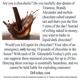 Are you a chocoholic? Do you lustfully day-dream of Tiramisu?  Instead of rolling naked in money, you want to bathe in liquid dark chocolate?  Would you kill again for chocolate? Your idea of an emergency only having 10 pounds of chocolate in the house? With each of Dr. Ghirardelli Foshay's pills you can suppress these maniacal cravings for up to 24 hrs. This product is intended for novelty and entertainment purposes only. Dr. Foshay is not a licensed medical professional