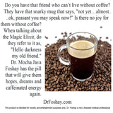 Do you have that friend who can’t live without coffee? They have that snarky mug that says, "not yet…almost.. ..ok, peasant you may speak now!" Is there no joy for  them without coffee? When talking about the Magic Elixir, do they refer to it as, "Hello darkness  my old friend."  Dr. Mocha Java Foshay has the pill that will give them hopes, dreams and caffeinated energy again. This product is intended for novelty and entertainment purposes only. Dr. Foshay is not a licensed medical professional