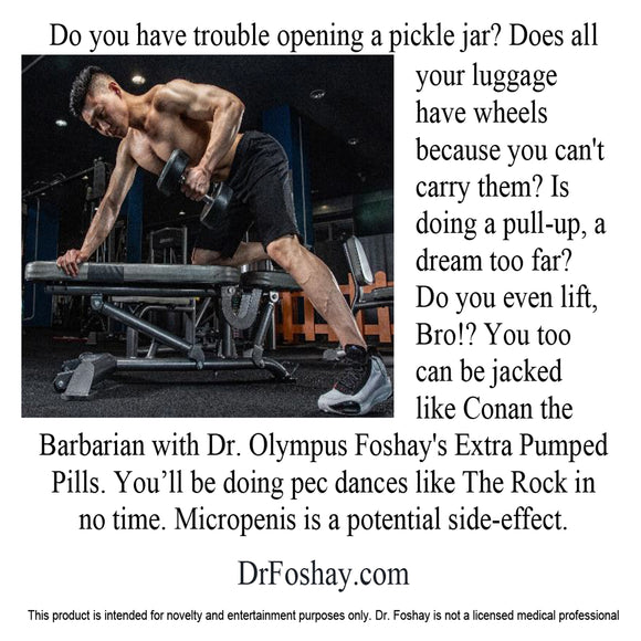 Do you have trouble opening a pickle jar? Does all  your luggage  have wheels  because you can't carry them? Is  doing a pull-up, a dream too far?  Do you even lift, Bro!? You too  can be jacked  like Conan the  Barbarian with Dr. Olympus Foshay's Extra Pumped Pills. You’ll be doing pec dances like The Rock in no time. Micropenis is a potential side-effect.  DrFoshay.com  This product is intended for novelty and entertainment purposes only. Dr. Foshay is not a licensed medical professional