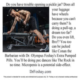 Do you have trouble opening a pickle jar? Does all  your luggage  have wheels  because you can't carry them? Is  doing a pull-up, a dream too far?  Do you even lift, Bro!? You too  can be jacked  like Conan the  Barbarian with Dr. Olympus Foshay's Extra Pumped Pills. You’ll be doing pec dances like The Rock in no time. Micropenis is a potential side-effect.  DrFoshay.com  This product is intended for novelty and entertainment purposes only. Dr. Foshay is not a licensed medical professional