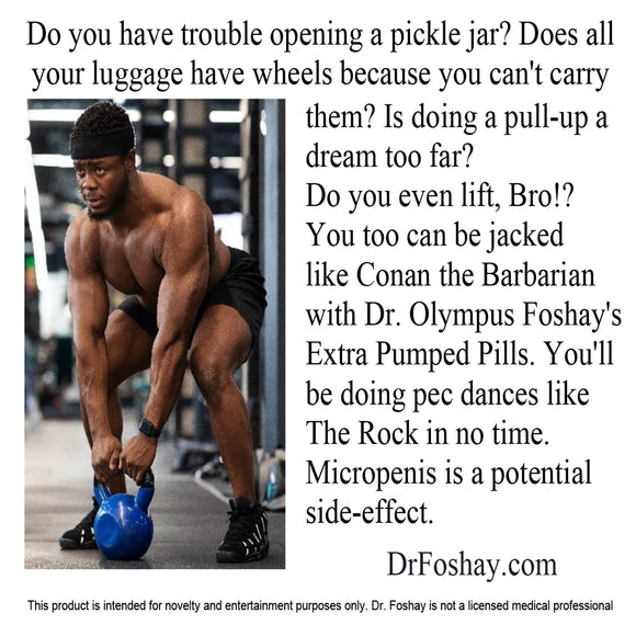 Do you have trouble opening a pickle jar? Does all  your luggage  have wheels  because you can't carry them? Is  doing a pull-up, a dream too far?  Do you even lift, Bro!? You too  can be jacked  like Conan the  Barbarian with Dr. Olympus Foshay's Extra Pumped Pills. You’ll be doing pec dances like The Rock in no time. Micropenis is a potential side-effect.  DrFoshay.com  This product is intended for novelty and entertainment purposes only. Dr. Foshay is not a licensed medical professional