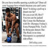 Do you have trouble opening a pickle jar? Does all  your luggage  have wheels  because you can't carry them? Is  doing a pull-up, a dream too far?  Do you even lift, Bro!? You too  can be jacked  like Conan the  Barbarian with Dr. Olympus Foshay's Extra Pumped Pills. You’ll be doing pec dances like The Rock in no time. Micropenis is a potential side-effect.  DrFoshay.com  This product is intended for novelty and entertainment purposes only. Dr. Foshay is not a licensed medical professional