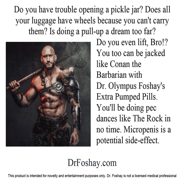 Do you have trouble opening a pickle jar? Does all  your luggage  have wheels  because you can't carry them? Is  doing a pull-up, a dream too far?  Do you even lift, Bro!? You too  can be jacked  like Conan the  Barbarian with Dr. Olympus Foshay's Extra Pumped Pills. You’ll be doing pec dances like The Rock in no time. Micropenis is a potential side-effect.  DrFoshay.com  This product is intended for novelty and entertainment purposes only. Dr. Foshay is not a licensed medical professional