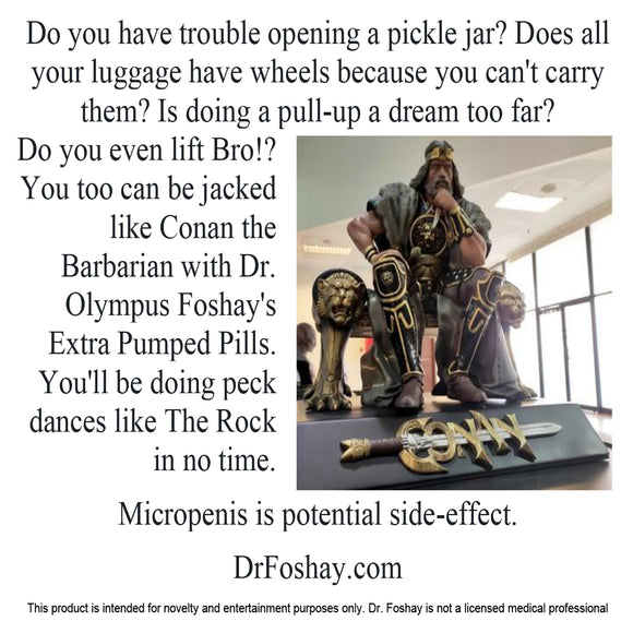 Do you have trouble opening a pickle jar? Does all  your luggage  have wheels  because you can't carry them? Is  doing a pull-up, a dream too far?  Do you even lift, Bro!? You too  can be jacked  like Conan the  Barbarian with Dr. Olympus Foshay's Extra Pumped Pills. You’ll be doing pec dances like The Rock in no time. Micropenis is a potential side-effect.  DrFoshay.com  This product is intended for novelty and entertainment purposes only. Dr. Foshay is not a licensed medical professional