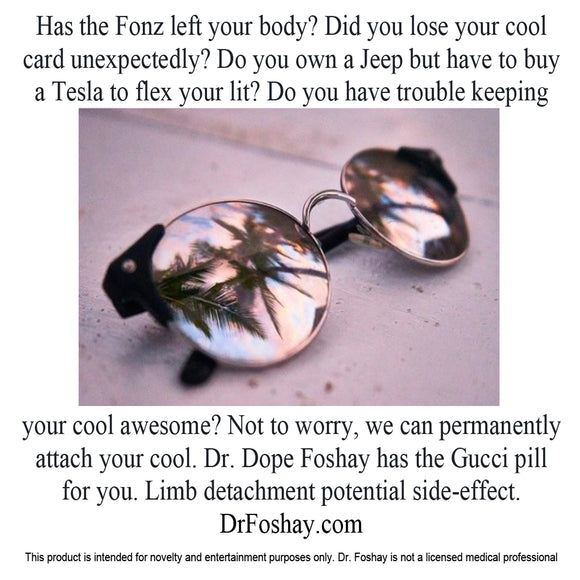 Has the Fonz left your body? Did you lose your cool  card unexpectedly? Do you own a Jeep but have to buy  a Tesla to flex your lit? Do you have trouble keeping  your cool awesome? Not to worry, we can permanently attach your cool. Dr. Dope Foshay has the Gucci pill  for you. Limb detachment potential side-effect. DrFoshay.com  This product is intended for novelty and entertainment purposes only. Dr. Foshay is not a licensed medical professional
