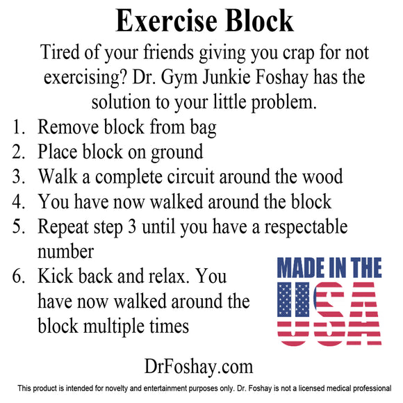 Exercise Block Tired of your friends giving you crap for not exercising? Dr. Gym Junkie Foshay has the solution to your little problem.  1 Remove block from bag 2 Place block on ground 3 Walk a complete circuit around the wood 4 You have now walked around the block 5 Repeat step 3 until you have a respectable number 6 Kick back and relax. You have now walked around the block multiple times This product is intended for novelty and entertainment purposes only. Dr. Foshay is not a licensed medical professional