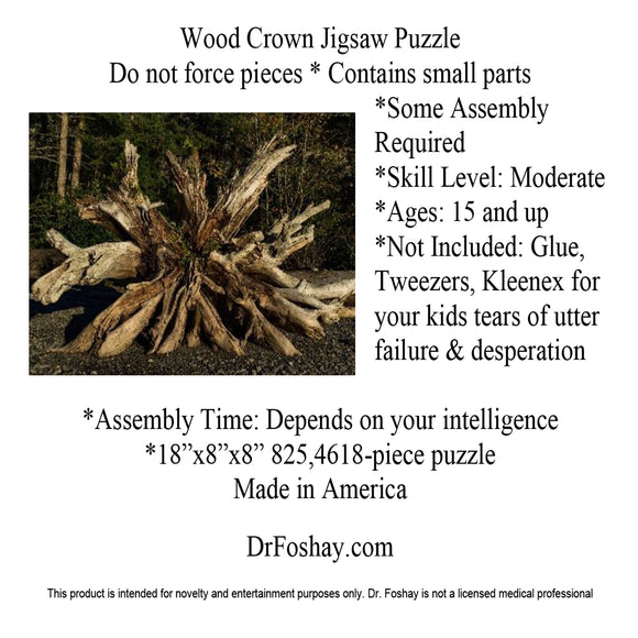  Wood Crown Jigsaw Puzzle Do not force pieces * Contains small parts  *Some Assembly Required *Skill Level: Moderate *Ages: 15 and up *Not Included: Glue, Tweezers, Kleenex for your kids tears of utter  failure & desperation  *Assembly Time: Depends on your intelligence *18”x8”x8” 825,4618-piece puzzle Made in America   DrFoshay.com  This product is intended for novelty and entertainment purposes only. Dr. Foshay is not a licensed medical professional