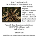  Wood Crown Jigsaw Puzzle Do not force pieces * Contains small parts  *Some Assembly Required *Skill Level: Moderate *Ages: 15 and up *Not Included: Glue, Tweezers, Kleenex for your kids tears of utter  failure & desperation  *Assembly Time: Depends on your intelligence *18”x8”x8” 825,4618-piece puzzle Made in America   DrFoshay.com  This product is intended for novelty and entertainment purposes only. Dr. Foshay is not a licensed medical professional