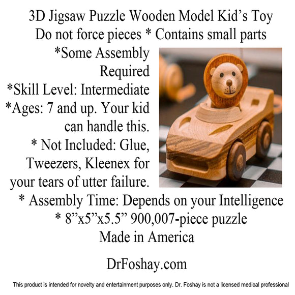 3D Jigsaw Puzzle Wooden Model Kid’s Toy Do not force pieces * Contains small parts  *Some Assembly Required *Skill Level: Intermediate *Ages: 7 and up. Your kid can handle this. * Not Included: Glue, Tweezers, Kleenex for your tears of utter failure. * Assembly Time: Depends on your Intelligence * 8”x5”x5.5” 900,007-piece puzzle Made in America  DrFoshay.com  This product is intended for novelty and entertainment purposes only. Dr. Foshay is not a licensed medical professional