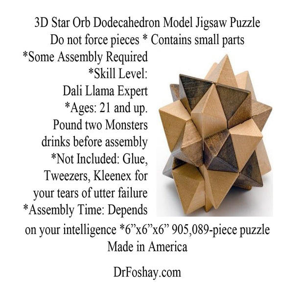 3D Star Orb Dodecahedron Model Jigsaw Puzzle  Do not force pieces * Contains small parts  *Some Assembly Required *Skill Level:  Dali Llama Expert  *Ages: 21 and up.  Pound two Monsters  drinks before assembly  *Not Included: Glue, Tweezers, Kleenex for  your tears of utter failure *Assembly Time: Depends  on your intelligence *6”x6”x6” 905,089-piece puzzle Made in America   DrFoshay.com  This product is intended for novelty and entertainment purposes only. Dr. Foshay is not a licensed medical professional