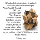 3D Star Orb Dodecahedron Model Jigsaw Puzzle  Do not force pieces * Contains small parts  *Some Assembly Required *Skill Level:  Dali Llama Expert  *Ages: 21 and up.  Pound two Monsters  drinks before assembly  *Not Included: Glue, Tweezers, Kleenex for  your tears of utter failure *Assembly Time: Depends  on your intelligence *6”x6”x6” 905,089-piece puzzle Made in America   DrFoshay.com  This product is intended for novelty and entertainment purposes only. Dr. Foshay is not a licensed medical professional