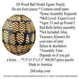 3D Wood Ball Model Jigsaw Puzzle  Do not force pieces * Contains small parts  *Some Assembly Required *Skill Level: Expert Level *Ages: 21 and up Pound 2 Red Bulls before assembly  *Not Included: Glue, Tweezers, Kleenex for  your tears of utter  failure & desolation *Assembly Time:  Depends on if you got  a brain…. *5.5”x5.5”x 5.5” 900,007-piece puzzle Made in America  DrFoshay.com  This product is intended for novelty and entertainment purposes only. Dr. Foshay is not a licensed medical professional