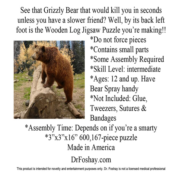 See that Grizzly Bear that would kill you in seconds unless you have a slower friend? Well, by its back left foot is the Wooden Log Jigsaw Puzzle you’re making!! *Do not force pieces *Some Assembly Required *Skill Level: intermediate *Ages: 12 and up. Have Bear Spray handy *Not Included: Glue, Tweezers, Sutures & Bandages *Assembly Time: Depends on if you’re a smarty * 600,167-piece puzzle This product is intended for novelty and entertainment purposes only. Dr. Foshay is not a licensed medical professional