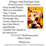 3D Dragon’s Head Wood Jigsaw Puzzle Do not force pieces * Contains small parts  *Some Assembly Required *Skill Level: intermediate  *Ages: 15 and up. *Red-Eye Gem sold separately  *Not Included: Glue, Tweezers, Kleenex for your tears of utter failure & nonperformance *Assembly Time: Depends on how smart you are *12”x14”x16” 666,666-piece puzzle Made in America   DrFoshay.com  This product is intended for novelty and entertainment purposes only. Dr. Foshay is not a licensed medical professional