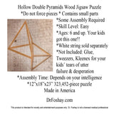 Hollow Double Pyramids Wood Jigsaw Puzzle *Do not force pieces * Contains small parts *Some Assembly Required *Skill Level: Easy *Ages: 6 and up. Your kids  got this one!! *White string sold separately *Not Included: Glue, Tweezers, Kleenex for your kids’ tears of utter failure & desperation *Assembly Time: Depends on your intelligence *12”x18”x23” 323,452-piece puzzle Made in America This product is intended for novelty and entertainment purposes only. Dr. Foshay is not a licensed medical professional