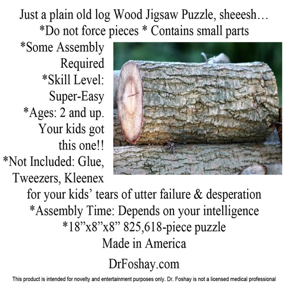 Just a plain old log Wood Jigsaw Puzzle, sheeesh… *Do not force pieces * Contains small parts  *Some Assembly Required *Skill Level:  Super-Easy  *Ages: 2 and up. Your kids got  this one!! *Not Included: Glue, Tweezers, Kleenex for your kids’ tears of utter failure & desperation *Assembly Time: Depends on your intelligence *18”x8”x8” 825,618-piece puzzle Made in America   DrFoshay.com  This product is intended for novelty and entertainment purposes only. Dr. Foshay is not a licensed medical professional