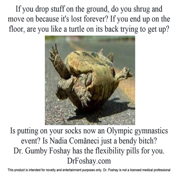 If you drop stuff on the ground, do you shrug and  move on because it's lost forever? If you end up on the floor, are you like a turtle on its back trying to get up?  Is putting on your socks now an Olympic gymnastics event? Is Nadia Comăneci just a bendy bitch?  Dr. Gumby Foshay has the flexibility pills for you.  DrFoshay.com  This product is intended for novelty and entertainment purposes only. Dr. Foshay is not a licensed medical professional