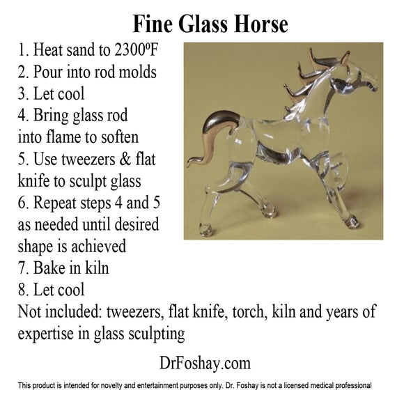 Fine Glass Horse 1. Heat sand to 2300⁰F 2. Pour into rod molds 3. Let cool 4. Bring glass rod        into flame to soften 5. Use tweezers & flat knife to sculpt glass 6. Repeat steps 4 and 5 as needed until desired shape is achieved 7. Bake in kiln 8. Let cool Not included: tweezers, flat knife, torch, kiln and years of expertise in glass sculpting      DrFoshay.com  This product is intended for novelty and entertainment purposes only. Dr. Foshay is not a licensed medical professional