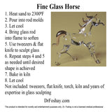 Fine Glass Horse 1. Heat sand to 2300⁰F 2. Pour into rod molds 3. Let cool 4. Bring glass rod        into flame to soften 5. Use tweezers & flat knife to sculpt glass 6. Repeat steps 4 and 5 as needed until desired shape is achieved 7. Bake in kiln 8. Let cool Not included: tweezers, flat knife, torch, kiln and years of expertise in glass sculpting      DrFoshay.com  This product is intended for novelty and entertainment purposes only. Dr. Foshay is not a licensed medical professional