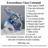 Extraordinary Glass Cottontail 1. Heat sand to 2300⁰F 2. Pour into rod molds 3. Let cool 4. Bring glass rod into flame to soften 5. Use tweezers & flat knife to sculpt glass 6. Repeat steps 4 and 5  as needed until desired shape is achieved 7. Bake in kiln 8. Let cool Not included: tweezers, flat knife, torch, kiln  and years of expertise in glass sculpting  DrFoshay.com  This product is intended for novelty and entertainment purposes only. Dr. Foshay is not a licensed medical professional