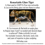 Remarkable Glass Tiger 1. Heat sand to 2300⁰F 2. Pour into rod molds 3. Let cool 4. Bring glass rod into flame to soften 5. Use tweezers & flat knife to sculpt glass 6. Repeat steps 4 and 5 as needed until desired shape  is achieved 7. Bake in kiln 8. Let cool Not included: tweezers, flat knife, torch, kiln  and years of expertise in glass sculpting  DrFoshay.com  This product is intended for novelty and entertainment purposes only. Dr. Foshay is not a licensed medical professional