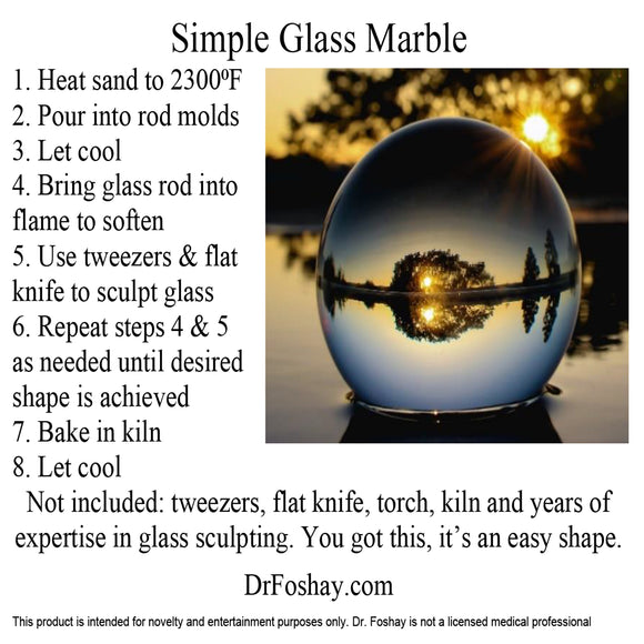 Simple Glass Marble 1. Heat sand to 2300⁰F 2. Pour into rod molds 3. Let cool 4. Bring glass rod into flame to soften 5. Use tweezers & flat knife to sculpt glass 6. Repeat steps 4 & 5 as needed until desired shape is achieved 7. Bake in kiln 8. Let cool Not included: tweezers, flat knife, torch, kiln and years of expertise in glass sculpting. You got this, it’s an easy shape. DrFoshay.com This product is intended for novelty and entertainment purposes only. Dr. Foshay is not a licensed medical professional