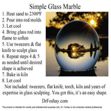 Simple Glass Marble 1. Heat sand to 2300⁰F 2. Pour into rod molds 3. Let cool 4. Bring glass rod into flame to soften 5. Use tweezers & flat knife to sculpt glass 6. Repeat steps 4 & 5 as needed until desired shape is achieved 7. Bake in kiln 8. Let cool Not included: tweezers, flat knife, torch, kiln and years of expertise in glass sculpting. You got this, it’s an easy shape. DrFoshay.com This product is intended for novelty and entertainment purposes only. Dr. Foshay is not a licensed medical professional