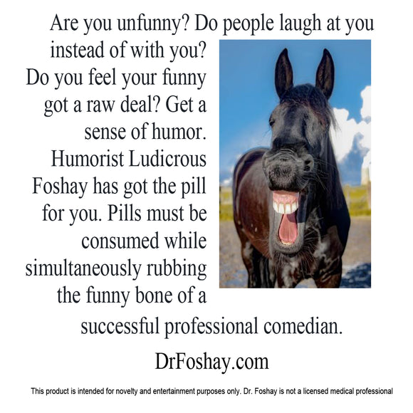 Are you unfunny? Do people laugh at you instead of with you?  Do you feel your funny got a raw deal? Get a sense of humor. Humorist Ludicrous Foshay has got the pill for you. Pills must be consumed while simultaneously rubbing the funny bone of a   successful professional comedian.  DrFoshay.com  This product is intended for novelty and entertainment purposes only. Dr. Foshay is not a licensed medical professional