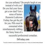 Are you unfunny? Do people laugh at you instead of with you?  Do you feel your funny got a raw deal? Get a sense of humor. Humorist Ludicrous Foshay has got the pill for you. Pills must be consumed while simultaneously rubbing the funny bone of a   successful professional comedian.  DrFoshay.com  This product is intended for novelty and entertainment purposes only. Dr. Foshay is not a licensed medical professional