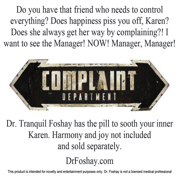 Do you have that friend who needs to control everything? Does happiness piss you off, Karen? Does she always get her way by complaining?! I  want to see the Manager! NOW! Manager, Manager!  Dr. Tranquil Foshay has the pill to sooth your inner Karen. Harmony and joy not included  and sold separately.   DrFoshay.com  This product is intended for novelty and entertainment purposes only. Dr. Foshay is not a licensed medical professional