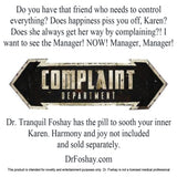 Do you have that friend who needs to control everything? Does happiness piss you off, Karen? Does she always get her way by complaining?! I  want to see the Manager! NOW! Manager, Manager!  Dr. Tranquil Foshay has the pill to sooth your inner Karen. Harmony and joy not included  and sold separately.   DrFoshay.com  This product is intended for novelty and entertainment purposes only. Dr. Foshay is not a licensed medical professional