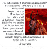 Find that you like oppressing & enslaving people? Is intimidation the best? Like to speak in a deep throaty voice? Do you crave to be Mephistopheles? Am I right, or what? Dr. Demonicas Foshay has just the foul soul torturing pill for you. Must stand in a pentagram while consuming pills to work. Conjuring Demons is inherently dangerous and not recommended for children under the ages of 16. This product is intended for novelty and entertainment purposes only. Dr. Foshay is not a licensed medical professional