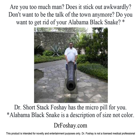 Are you too much man? Does it stick out awkwardly?  Don't want to be the talk of the town anymore? Do you  want to get rid of your Alabama Black Snake? * Dr. Short Stack Foshay has the micro pill for you.  *Alabama Black Snake is a description of size not color.  DrFoshay.com  This product is intended for novelty and entertainment purposes only. Dr. Foshay is not a licensed medical professional