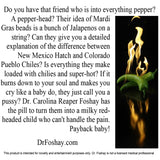  Do you have that friend who is into everything pepper? A pepper-head? Their idea of Mardi        Gras beads is a bunch of Jalapenos on a string? Can they give you a detailed explanation of the difference between New Mexico Hatch and Colorado Pueblo Chiles? Is everything they make super-hot? If it burns down to your soul and makes you cry like a baby do, they just call you a pussy? Dr. Carolina Reaper Foshay has the pill to turn them into a milky red-headed child who can't handle the pain. Payback baby!