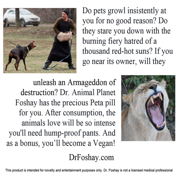 Do pets growl insistently at you for no good reason? Do they stare you down with the burning fiery hatred of a thousand red-hot suns? If you go near its owner, will they unleash an Armageddon of destruction? Dr. Animal Planet Foshay has the precious Peta pill for you. After consumption, the animals love will be so intense you'll need hump-proof pants. And as a bonus, you’ll become a Vegan! This product is intended for novelty and entertainment purposes only. Dr. Foshay is not a licensed medical professional