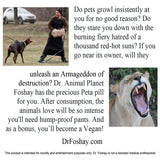 Do pets growl insistently at you for no good reason? Do they stare you down with the burning fiery hatred of a thousand red-hot suns? If you go near its owner, will they unleash an Armageddon of destruction? Dr. Animal Planet Foshay has the precious Peta pill for you. After consumption, the animals love will be so intense you'll need hump-proof pants. And as a bonus, you’ll become a Vegan! This product is intended for novelty and entertainment purposes only. Dr. Foshay is not a licensed medical professional