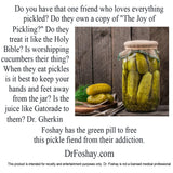 Do you have that one friend who loves everything pickled? Do they own a copy of "The Joy of   Pickling?" Do they treat it like the Holy Bible? Is worshipping cucumbers their thing? When they eat pickles is it best to keep your hands and feet away from the jar? Is the juice like Gatorade to them? Dr. Gherkin Foshay has the green pill to free this pickle fiend from their addiction. This product is intended for novelty and entertainment purposes only. Dr. Foshay is not a licensed medical professional