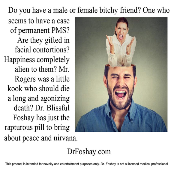 Do you have a male or female bitchy friend? One who  seems to have a case of permanent PMS? Are they gifted in facial contortions? Happiness completely alien to them? Mr. Rogers was a little kook who should die  a long and agonizing death? Dr. Blissful Foshay has just the rapturous pill to bring    about peace and nirvana.  DrFoshay.com   This product is intended for novelty and entertainment purposes only. Dr. Foshay is not a licensed medical professional