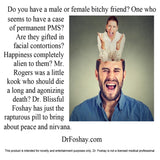 Do you have a male or female bitchy friend? One who  seems to have a case of permanent PMS? Are they gifted in facial contortions? Happiness completely alien to them? Mr. Rogers was a little kook who should die  a long and agonizing death? Dr. Blissful Foshay has just the rapturous pill to bring    about peace and nirvana.  DrFoshay.com   This product is intended for novelty and entertainment purposes only. Dr. Foshay is not a licensed medical professional