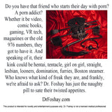 Do you have that friend who starts their day with porn? A porn addict? Whether it be, comic books, VR tech, or the old 976 numbers, they got to have it. And speaking of it, their kink could be hentai, tentacle, looners, furries, Boston steamer. Who knows what kind of freak they are, and frankly, we're afraid to ask? Dr. Foshay has just the naughty pill to sate their twisted appetites. This product is intended for novelty and entertainment purposes only. Dr. Foshay is not a licensed medical professional