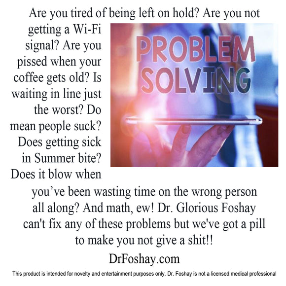 Are you tired of being left on hold? Is there no Wi-Fi signal? Are you pissed when your coffee gets old? Is waiting in line just the worst? Do mean people suck? Does getting sick in Summer bite? Does it blow when you’ve been wasting time on the wrong person all along? And math, ew! Dr. Glorious Foshay can't fix any of these problems but we've got a pill to make you not give a shit!! This product is intended for novelty and entertainment purposes only. Dr. Foshay is not a licensed medical professional