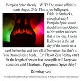 Pumpkin Spice already. WTF! It officially starts Aug 24th. This is just belligerent. Frick ‘in Starbucks, enough already! Just Oct to Nov and that is long. I mean Halloween is the 31st so, a week before that and then Nov, but that's it. You Damned spice heads. Dr. Flavor Zest Foshay can’t fix the length of season but these pills will keep you comatose until X-mas. Peppermint Spice Baby! This product is intended for novelty and entertainment purposes only. Dr. Foshay is not a licensed medical professional