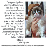 Does your significant other/friend have resting bitch face or RBF? Is a smile just anathema to them? They're the nicest person in the world, but they look like someone peed in their cornflakes? Does RBF run in their family? Is Grumpy Cat their default position? With Dr. Jubilant Foshay's anti-RBF pill we'll slap the Emma Watson right out of them. DrFoshay.com This product is intended for novelty and entertainment purposes only. Dr. Foshay is not a licensed medical professional