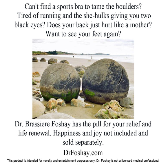 Can't find a sports bra to tame the boulders?  Tired of running and the she-hulks giving you two  black eyes? Does your back just hurt like a mother? Want to see your feet again? Dr. Brassiere Foshay has the pill for your relief and  life renewal. Happiness and joy not included and  sold separately.  DrFoshay.com  This product is intended for novelty and entertainment purposes only. Dr. Foshay is not a licensed medical professional