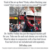 Tired of the air up there? Pesky rafters blocking your  vision? Don't want to stand out in a crowd? Too tall?    Dr. Stubby Foshay has just the magical mystery pill  for you. Take one for each inch shorter you wish to be.  Must be taken in conjunction with a four-leaf clover.  Four-leaf clover not included and sold separately.   DrFoshay.com  This product is intended for novelty and entertainment purposes only. Dr. Foshay is not a licensed medical professional