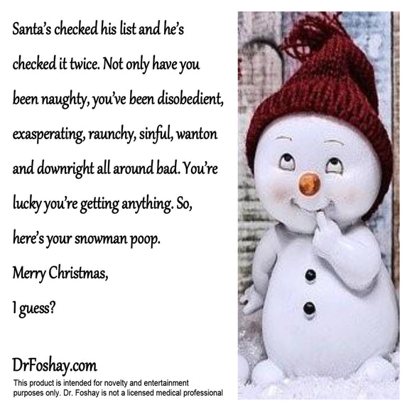 Santa’s checked his list and he’s checked it twice. Not only have you been naughty, you’ve been disobedient, exasperating, raunchy, sinful, wanton and downright all around bad. You’re lucky you’re getting anything. So, here’s your snowman poop.  Merry Christmas,  I guess?  DrFoshay.com       This product is intended for novelty and entertainment        purposes only. Dr. Foshay is not a licensed medical professional