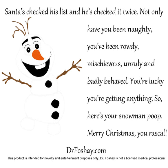 Santa’s checked his list and he’s checked it twice. Not only have you been naughty, you’ve been rowdy, mischievous, unruly and badly behaved. You’re lucky you’re getting anything. So, here’s your snowman poop. Merry Christmas, you rascal! DrFoshay.com This product is intended for novelty and entertainment purposes only. Dr. Foshay is not a licensed medical professional