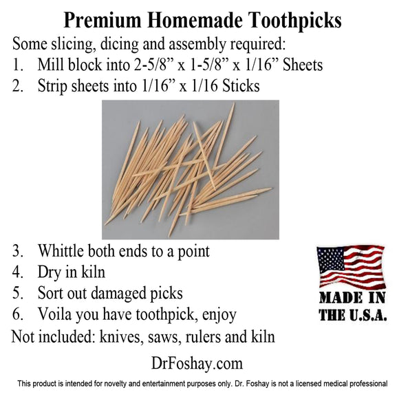 Premium Homemade Toothpicks Some slicing, dicing and assembly required: 7.	Mill block into 2-5/8” x 1-5/8” x 1/16” Sheets 8.	Strip sheets into 1/16” x 1/16 Sticks 9.	Whittle both ends to a point 10.	Dry in kiln 11.	Sort out damaged picks 12.	Voila you have toothpicks, enjoy  Not included: knives, saws, rulers and kiln  DrFoshay.com  This product is intended for novelty and entertainment purposes only. Dr. Foshay is not a licensed medical professional