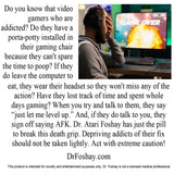 Do you know video gamers who are addicted? Do they have a porta-potty installed in their gaming chair because they can't spare the time to poop? Have they lost whole days gaming? If they talk to you, they sign off saying AFK. Dr. Atari Foshay has just the pill to break this death grip. Depriving addicts of their fix should not be taken lightly. Act with extreme caution! This product is intended for novelty and entertainment purposes only. Dr. Foshay is not a licensed medical professional